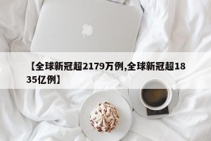 【全球新冠超2179万例,全球新冠超1835亿例】