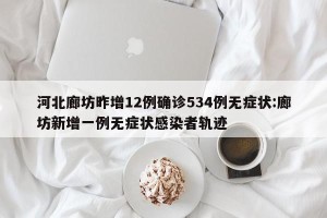 河北廊坊昨增12例确诊534例无症状:廊坊新增一例无症状感染者轨迹