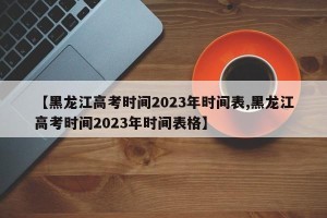 【黑龙江高考时间2023年时间表,黑龙江高考时间2023年时间表格】