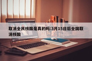 取消全民核酸是真的吗:3月15日后全国取消核酸