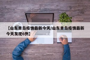 【山东青岛疫情最新今天/山东青岛疫情最新今天发现6例】