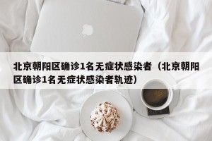 北京朝阳区确诊1名无症状感染者（北京朝阳区确诊1名无症状感染者轨迹）