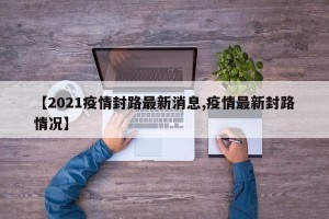 【2021疫情封路最新消息,疫情最新封路情况】