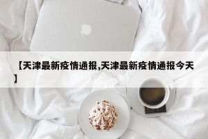 【天津最新疫情通报,天津最新疫情通报今天】