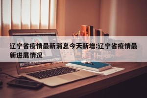辽宁省疫情最新消息今天新增:辽宁省疫情最新进展情况