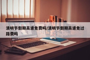 清明节假期高速免费吗/清明节假期高速免过路费吗