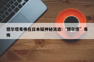 德尔塔毒株在日本疑神秘消退:“德尔塔”毒株