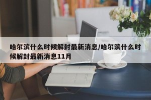 哈尔滨什么时候解封最新消息/哈尔滨什么时候解封最新消息11月