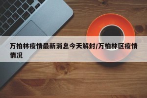 万柏林疫情最新消息今天解封/万柏林区疫情情况