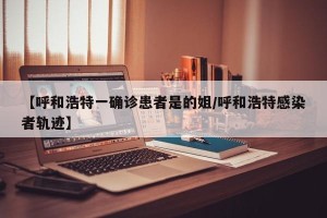 【呼和浩特一确诊患者是的姐/呼和浩特感染者轨迹】