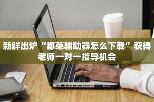 新鲜出炉“都莱辅助器怎么下载”获得老师一对一指导机会