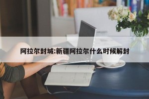阿拉尔封城:新疆阿拉尔什么时候解封