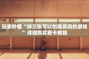 玩家秒懂“拼三张可以创建房间的游戏”详细购买房卡教程
