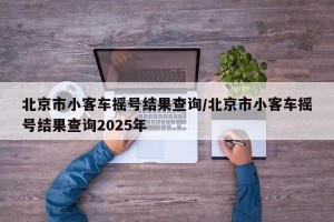 北京市小客车摇号结果查询/北京市小客车摇号结果查询2025年