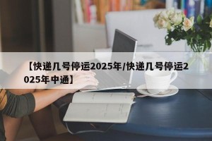 【快递几号停运2025年/快递几号停运2025年中通】