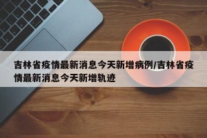 吉林省疫情最新消息今天新增病例/吉林省疫情最新消息今天新增轨迹