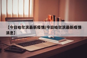 【今日哈尔滨最新疫情/今日哈尔滨最新疫情消息】
