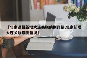 【北京通报新增大连关联病例详情,北京新增大连关联病例情况】