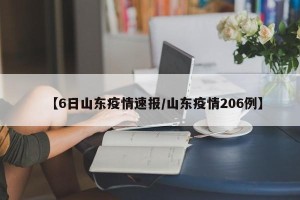 【6日山东疫情速报/山东疫情206例】