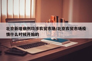 北京新增病例均涉农贸市场/北京农贸市场疫情什么时候开始的