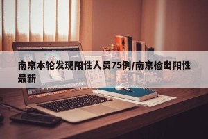 南京本轮发现阳性人员75例/南京检出阳性最新