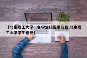 【北京理工大学一名学生核酸呈阳性,北京理工大学学生返校】