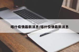 喀什疫情最新消息/喀什役情最新消息
