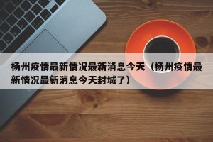 杨州疫情最新情况最新消息今天（杨州疫情最新情况最新消息今天封城了）