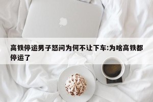 高铁停运男子怒问为何不让下车:为啥高铁都停运了
