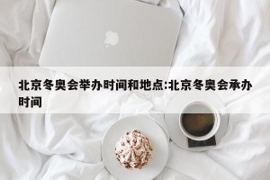 北京冬奥会举办时间和地点:北京冬奥会承办时间