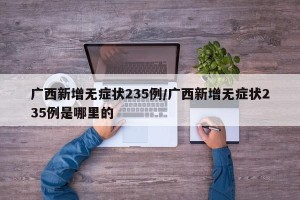广西新增无症状235例/广西新增无症状235例是哪里的