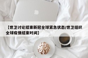 【世卫讨论结束新冠全球紧急状态/世卫组织全球疫情结束时间】
