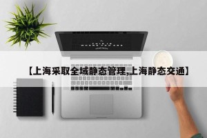 【上海采取全域静态管理,上海静态交通】