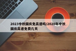 2023中秋国庆免高速吗/2020年中秋国庆高速免费几天