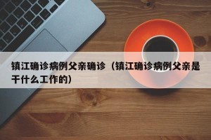 镇江确诊病例父亲确诊（镇江确诊病例父亲是干什么工作的）