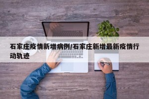石家庄疫情新增病例/石家庄新增最新疫情行动轨迹