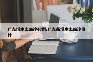 广东增本土确诊47例/广东新增本土确诊累计