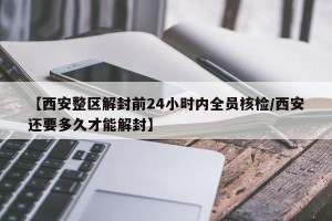【西安整区解封前24小时内全员核检/西安还要多久才能解封】