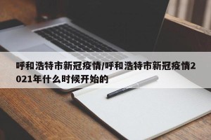 呼和浩特市新冠疫情/呼和浩特市新冠疫情2021年什么时候开始的