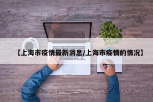 【上海市疫情最新消息/上海市疫情的情况】