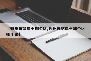 【郑州东站属于哪个区,郑州东站属于哪个区哪个路】