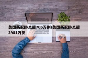 美国新冠肺炎超765万例/美国新冠肺炎超2981万例