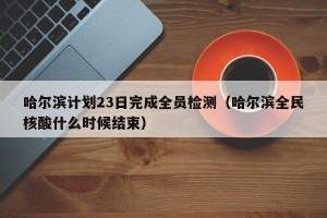 哈尔滨计划23日完成全员检测（哈尔滨全民核酸什么时候结束）