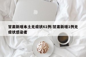 甘肃新增本土无症状61例:甘肃新增1例无症状感染者