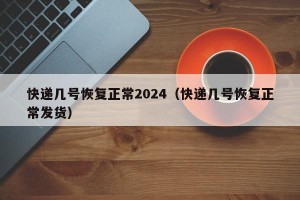 快递几号恢复正常2024（快递几号恢复正常发货）