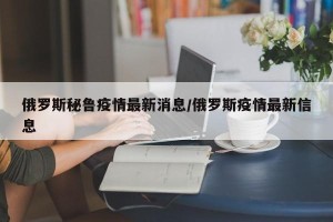 俄罗斯秘鲁疫情最新消息/俄罗斯疫情最新信息