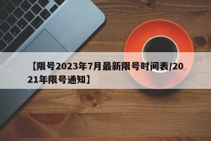 【限号2023年7月最新限号时间表/2021年限号通知】