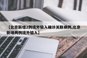 【北京新增2例境外输入确诊关联病例,北京新增两例境外输入】