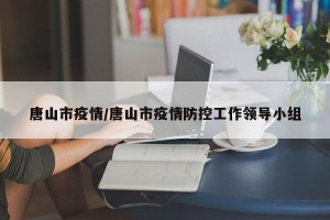 唐山市疫情/唐山市疫情防控工作领导小组