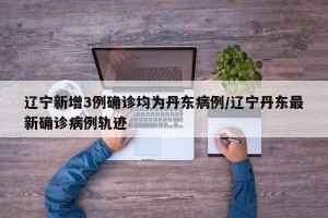 辽宁新增3例确诊均为丹东病例/辽宁丹东最新确诊病例轨迹